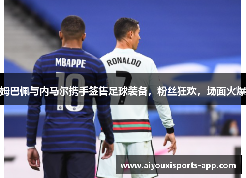 姆巴佩与内马尔携手签售足球装备，粉丝狂欢，场面火爆