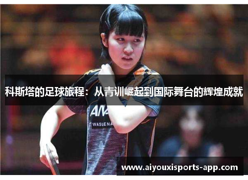 科斯塔的足球旅程：从青训崛起到国际舞台的辉煌成就