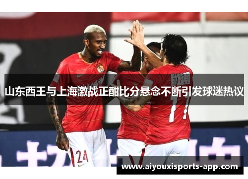 山东西王与上海激战正酣比分悬念不断引发球迷热议