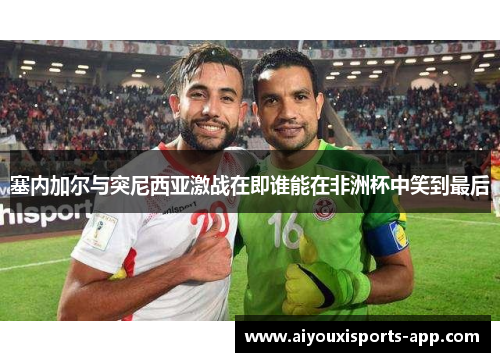 塞内加尔与突尼西亚激战在即谁能在非洲杯中笑到最后